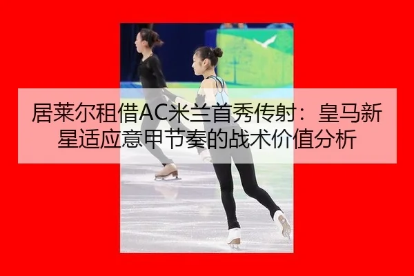 居莱尔租借AC米兰首秀传射：皇马新星适应意甲节奏的战术价值分析